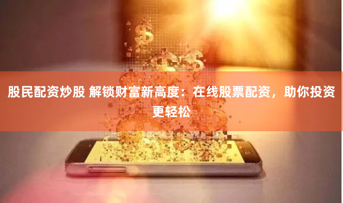 股民配资炒股 解锁财富新高度：在线股票配资，助你投资更轻松