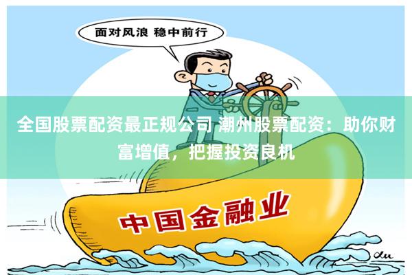 全国股票配资最正规公司 潮州股票配资：助你财富增值，把握投资良机