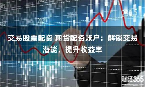交易股票配资 期货配资账户：解锁交易潜能，提升收益率