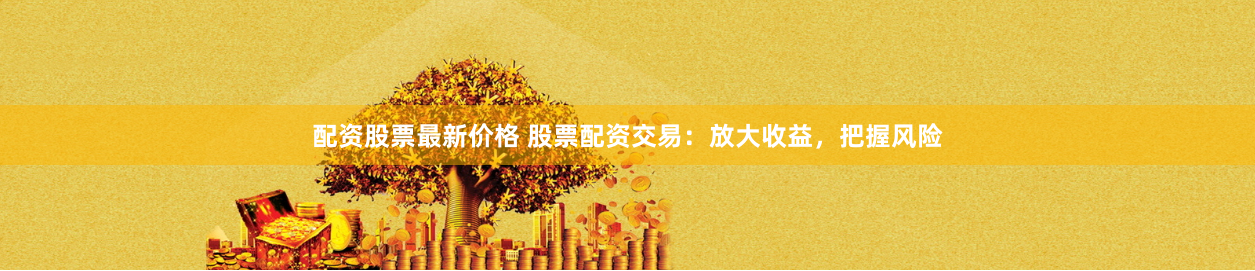 配资股票最新价格 股票配资交易：放大收益，把握风险