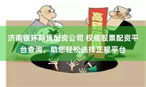 济南银环期货配资公司 权威股票配资平台查询，助您轻松选择正规平台