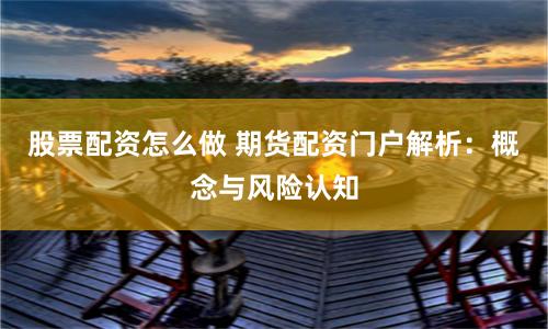股票配资怎么做 期货配资门户解析：概念与风险认知