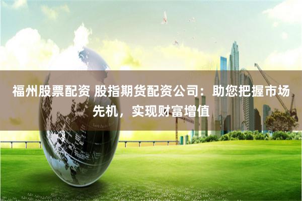 福州股票配资 股指期货配资公司：助您把握市场先机，实现财富增值